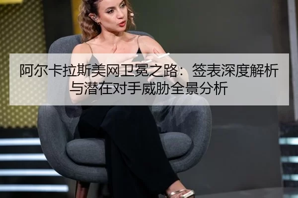 阿尔卡拉斯美网卫冕之路：签表深度解析与潜在对手威胁全景分析