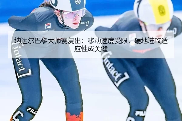 纳达尔巴黎大师赛复出：移动速度受限，硬地进攻适应性成关键