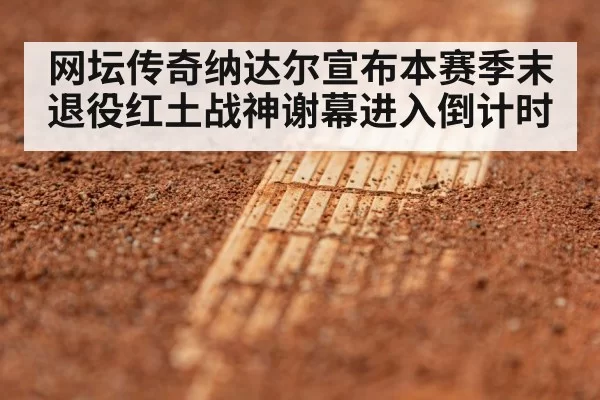 网坛传奇纳达尔宣布本赛季末退役红土战神谢幕进入倒计时